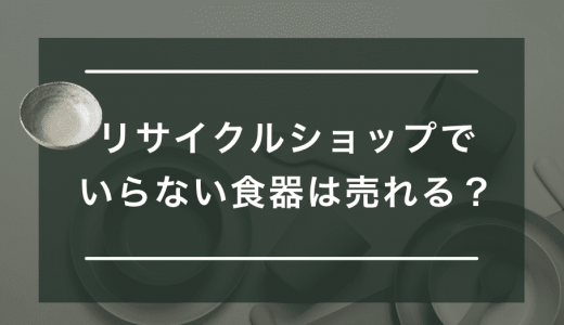 いらない食器をリサイクルショップで売るメリットとは？持ち込み買取の注意点も紹介
